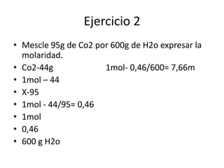 Ejercicio 2
• Mescle 95g de Co2 por 600g de H2o expresar la
molaridad.
• Co2-44g 1mol- 0,46/600= 7,66m
• 1mol – 44
• X-95
• 1mol - 44/95= 0,46
• 1mol
• 0,46
• 600 g H2o
 