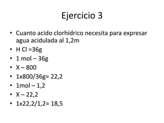 Ejercicio 3
• Cuanto acido clorhídrico necesita para expresar
agua acidulada al 1,2m
• H Cl =36g
• 1 mol – 36g
• X – 800
• 1x800/36g= 22,2
• 1mol – 1,2
• X – 22,2
• 1x22,2/1,2= 18,5
 