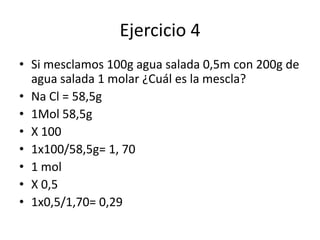 Ejercicio 4
• Si mesclamos 100g agua salada 0,5m con 200g de
agua salada 1 molar ¿Cuál es la mescla?
• Na Cl = 58,5g
• 1Mol 58,5g
• X 100
• 1x100/58,5g= 1, 70
• 1 mol
• X 0,5
• 1x0,5/1,70= 0,29
 