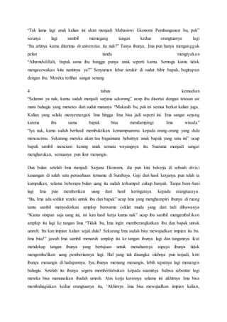 “Tak lama lagi anak kalian ini akan menjadi Mahasiswi Ekonomi Pembangunan bu, pak”
serunya lagi sambil memegang tangan kedua orangtuanya lagi
“Itu artinya kamu diterima di universitas itu nak?” Tanya ibunya. Ima pun hanya mengangguk
pelan tanda mengiyakan
“Alhamdulillah, bapak sama ibu bangga punya anak seperti kamu. Semoga kamu tidak
mengecewakan kita nantinya ya?” Senyuman lebar terukir di sudut bibir bapak, begitupun
dengan ibu. Mereka terlihat sangat senang
4 tahun kemudian
“Selamat ya nak, kamu sudah menjadi sarjana sekarang” ucap ibu disertai dengan tetesan air
mata bahagia yang menetes dari sudut matanya “Makasih bu, pak ini semua berkat kalian juga.
Kalian yang selalu menyemangati Ima hingga Ima bisa jadi seperti ini. Ima sangat senang
karena ibu sama bapak bisa mendampingi Ima wisuda”
“Iya nak, kamu sudah berhasil membuktikan kemampuanmu kepada orang-orang yang dulu
mencacimu. Sekarang mereka akan tau bagaimana hebatnya anak bapak yang satu ini” ucap
bapak sambil mencium kening anak semata wayangnya itu. Suasana menjadi sangat
mengharukan, semuanya pun ikut menangis.
Dua bulan setelah Ima menjadi Sarjana Ekonomi, dia pun kini bekerja di sebuah divisi
keuangan di salah satu perusahaan ternama di Surabaya. Gaji dari hasil kerjanya pun telah ia
kumpulkan, selama beberapa bulan uang itu sudah terkumpul cukup banyak. Tanpa basa-basi
lagi Ima pun memberikan uang dari hasil keringatnya kepada orangtuanya.
“Bu, Ima ada sedikit rezeki untuk ibu dan bapak” ucap Ima yang menghampiri ibunya di ruang
tamu sambil menyodorkan amplop berwarna coklat muda yang dari tadi dibawanya
“Kamu simpan saja uang ini, ini kan hasil kerja kamu nak” ucap ibu sambil mengembalikan
amplop itu lagi ke tangan Ima “Tidak bu, Ima ingin memberangkatkan ibu dan bapak untuk
umroh. Itu kan impian kalian sejak dulu? Sekarang Ima sudah bisa mewujudkan impian itu bu.
Ima bisa!” jawab Ima sambil menaruh amplop itu ke tangan ibunya lagi dan tangannya ikut
mendekap tangan ibunya yang bertujuan untuk menahannya supaya ibunya tidak
mengembalikan uang pemberiannya lagi. Hal yang tak disangka olehnya pun terjadi, kini
ibunya menangis di hadapannya. Iya, ibunya memang menangis, lebih tepatnya lagi menangis
bahagia. Setelah itu ibunya segera memberitahukan kepada suaminya bahwa sebentar lagi
mereka bisa menunaikan ibadah umroh. Atas kerja kerasnya selama ini akhirnya Ima bisa
membahagiakan kedua orangtuanya itu, ‘Akhirnya Ima bisa mewujudkan impian kalian,
 