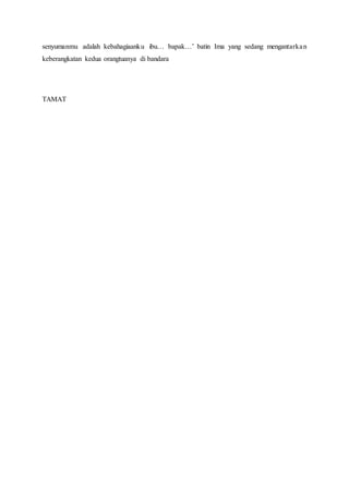 senyumanmu adalah kebahagiaanku ibu… bapak…’ batin Ima yang sedang mengantarkan
keberangkatan kedua orangtuanya di bandara
TAMAT
 