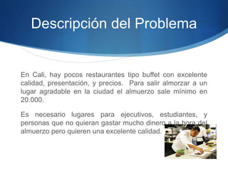 Descripción del Problema 
En Cali, hay pocos restaurantes tipo buffet con excelente 
calidad, presentación, y precios. Para salir almorzar a un 
lugar agradable en la ciudad el almuerzo sale mínimo en 
20.000. 
Es necesario lugares para ejecutivos, estudiantes, y 
personas que no quieran gastar mucho dinero a la hora del 
almuerzo pero quieren una excelente calidad. 
 