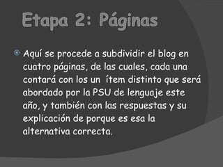Aquí se procede a subdividir el blog en cuatro páginas, de las cuales, cada una contará con los un ítem distinto que será abordado por la PSU de lenguaje este año, y también con las respuestas y su explicación de porque es esa la alternativa correcta.