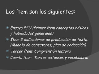 Los ítem son los siguientes: Ensayo PSU (Primer ítem conceptos básicos y habilidades generales) Ítem 2 indicadores de producción de texto. (Manejo de conectores, plan de redacción) Tercer ítem: Comprensión lectora Cuarto ítem: Textos extensos y vocabulario