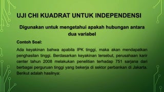 Digunakan untuk mengetahui apakah hubungan antara
dua variabel
Contoh Soal:
Ada keyakinan bahwa apabila IPK tinggi, maka akan mendapatkan
penghasilan tinggi. Berdasarkan keyakinan tersebut, perusahaan karir
center tahun 2008 melakukan penelitian terhadap 751 sarjana dari
berbagai perguruan tinggi yang bekerja di sektor perbankan di Jakarta.
Berikut adalah hasilnya:
UJI CHI KUADRAT UNTUK INDEPENDENSI
 