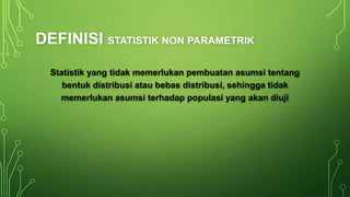 DEFINISI STATISTIK NON PARAMETRIK
Statistik yang tidak memerlukan pembuatan asumsi tentang
bentuk distribusi atau bebas distribusi, sehingga tidak
memerlukan asumsi terhadap populasi yang akan diuji
 