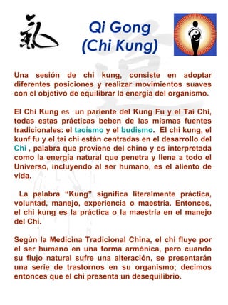 Qi Gong (Chi Kung) Una sesión de chi kung, consiste en adoptar diferentes posiciones y realizar movimientos suaves con el objetivo de equilibrar la energía del organismo. El Chi Kung  es  un pariente del Kung Fu y el Tai Chi, todas estas prácticas beben de las mismas fuentes tradicionales: el  taoísmo  y el  budismo .  El chi kung, el kunf fu y el tai chi están centradas en el desarrollo del  Chi  , palabra que proviene del chino y es interpretada como la energía natural que penetra y llena a todo el Universo, incluyendo al ser humano, es el aliento de vida. La palabra “Kung” significa literalmente práctica, voluntad, manejo, experiencia o maestría. Entonces, el chi kung es la práctica o la maestría en el manejo del Chi. Según la Medicina Tradicional China, el chi fluye por el ser humano en una forma armónica, pero cuando su flujo natural sufre una alteración, se presentarán una serie de trastornos en su organismo; decimos entonces que el chi presenta un desequilibrio.  