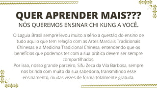 QUER APRENDER MAIS???
NÓS QUEREMOS ENSINAR CHI KUNG A VOCÊ.
O Laguia Brasil sempre levou muito a sério a questão do ensino de
tudo aquilo que tem relação com as Artes Marciais Tradicionais
Chinesas e a Medicina Tradicional Chinesa, entendendo que os
benefícios que podemos ter com a sua prática devem ser sempre
compartilhados.
Por isso, nosso grande parceiro, Sifu Zeca da Vila Barbosa, sempre
nos brinda com muito da sua sabedoria, transmitindo esse
ensinamento, muitas vezes de forma totalmente gratuita.
 