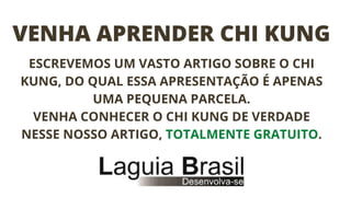 VENHA APRENDER CHI KUNG
ESCREVEMOS UM VASTO ARTIGO SOBRE O CHI
KUNG, DO QUAL ESSA APRESENTAÇÃO É APENAS
UMA PEQUENA PARCELA.
VENHA CONHECER O CHI KUNG DE VERDADE
NESSE NOSSO ARTIGO, TOTALMENTE GRATUITO.
 