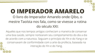 O IMPERADOR AMARELO
O livro do Imperador Amarelo onde Qibo, o
mestre Taoísta nos fala, como se vivesse a rotina
do século XXI:
Aqueles que nos tempos antigos conheciam a maneira de conservar
uma boa saúde, sempre nortearam seu comportamento do dia a dia
de acordo com a natureza. Seguiam o princípio do Yin e do Yang e se
conservavam de conformidade com a arte da profecia, baseada na
interação do Yin e do Yang.
 