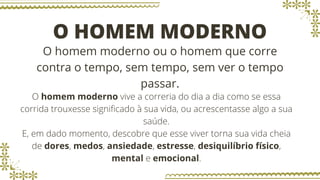 O HOMEM MODERNO
O homem moderno ou o homem que corre
contra o tempo, sem tempo, sem ver o tempo
passar.
O homem moderno vive a correria do dia a dia como se essa
corrida trouxesse significado à sua vida, ou acrescentasse algo a sua
saúde.
E, em dado momento, descobre que esse viver torna sua vida cheia
de dores, medos, ansiedade, estresse, desiquilíbrio físico,
mental e emocional.
 