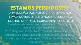 ESTAMOS PERDIDOS???
A IMENSIDÃO DOS NOSSOS PROBLEMAS NOS
LEVA A DÚVIDA SOBRE O NOSSO DESTINO E O
DESTINO DO NOSSO CORPO, MENTE E ESPÍRTO
Você não está buscando informações sobre o Chi Kung por
mera curiosidade, certamente.
Você chegou no momento em que aprendeu a olhar para
si mesmo, e a buscar aquilo que engrandece seu espírito e
o seu corpo. E acredita que o Chi Kung é a resposta que
você anseia. E é...
 