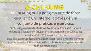 O CHI KUNG
O CHI KUNG
O Chi Kung ou Qi gong é a arte de fazer
O Chi Kung ou Qi gong é a arte de fazer
circular o Chi Interno, através de um
circular o Chi Interno, através de um
conjunto de práticas e exercícios
conjunto de práticas e exercícios
O Chi Kung é parte da Medicina Tradicional Chinesa. Usado há
O Chi Kung é parte da Medicina Tradicional Chinesa. Usado há
milêncios é focado em equilibrar e desbloquear a circulação da
milêncios é focado em equilibrar e desbloquear a circulação da
enrgica vital, o Chi, em nosso corpo.
enrgica vital, o Chi, em nosso corpo.
Essa prática nos proporciona o bem-estar Físico e Mental, aumenta
Essa prática nos proporciona o bem-estar Físico e Mental, aumenta
nossas energias internas e equilibra o fluxo de energia através da
nossas energias internas e equilibra o fluxo de energia através da
rede de meridianos.
rede de meridianos.
 