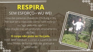 RESPIRA
RESPIRA
SEM ESFORÇO - WU WEI
SEM ESFORÇO - WU WEI
Uma das palavras chaves do Chi Kung é Wu
Uma das palavras chaves do Chi Kung é Wu
Wei que seria traduzido como "sem esforço"
Wei que seria traduzido como "sem esforço"
ou "agir pelo não agir".
ou "agir pelo não agir".
Essa citação traz um profundo ensinamento
Essa citação traz um profundo ensinamento
do Tao.
do Tao.
O corpo não pode ser forçado.
O corpo não pode ser forçado.
Você deve conduzir o corpo a superação dos
Você deve conduzir o corpo a superação dos
seus limites de forma delicida, gradual e
seus limites de forma delicida, gradual e
lentamente
lentamente
 