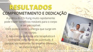 RESULTADOS
RESULTADOS
COMPROMETIMENTO E DEDICAÇÃO
COMPROMETIMENTO E DEDICAÇÃO
A prática do Chi Kung muito rapidamente
A prática do Chi Kung muito rapidamente
pode trazer benefícios notáveis para o corpo
pode trazer benefícios notáveis para o corpo
e ser perceptível.
e ser perceptível.
Você poderá sentir a energia que surge em
Você poderá sentir a energia que surge em
seu corpo.
seu corpo.
E, não é a toa que essa arte terapêutica é
E, não é a toa que essa arte terapêutica é
conhecida como fonte de juventude, é
conhecida como fonte de juventude, é
porque, ela realmente faz enorme diferença
porque, ela realmente faz enorme diferença
ao corpo e espírito.
ao corpo e espírito.
 