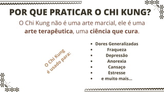 POR QUE PRATICAR O CHI KUNG?
O Chi Kung não é uma arte marcial, ele é uma
arte terapêutica, uma ciência que cura.
O
Chi Kung
é
usado
para:
Dores Generalizadas
Fraqueza
Depressão
Anorexia
Cansaço
Estresse
e muito mais...
 