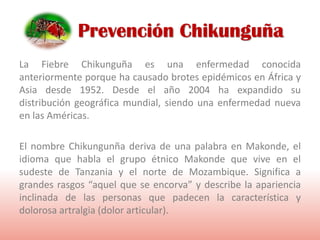 La Fiebre Chikunguña es una enfermedad conocida
anteriormente porque ha causado brotes epidémicos en África y
Asia desde 1952. Desde el año 2004 ha expandido su
distribución geográfica mundial, siendo una enfermedad nueva
en las Américas.
El nombre Chikungunña deriva de una palabra en Makonde, el
idioma que habla el grupo étnico Makonde que vive en el
sudeste de Tanzania y el norte de Mozambique. Significa a
grandes rasgos “aquel que se encorva” y describe la apariencia
inclinada de las personas que padecen la característica y
dolorosa artralgia (dolor articular).
Prevención Chikunguña
 