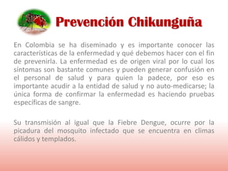 En Colombia se ha diseminado y es importante conocer las
características de la enfermedad y qué debemos hacer con el fin
de prevenirla. La enfermedad es de origen viral por lo cual los
síntomas son bastante comunes y pueden generar confusión en
el personal de salud y para quien la padece, por eso es
importante acudir a la entidad de salud y no auto-medicarse; la
única forma de confirmar la enfermedad es haciendo pruebas
específicas de sangre.
Su transmisión al igual que la Fiebre Dengue, ocurre por la
picadura del mosquito infectado que se encuentra en climas
cálidos y templados.
Prevención Chikunguña
 