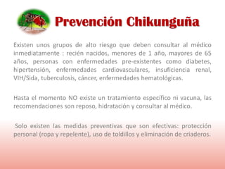 Existen unos grupos de alto riesgo que deben consultar al médico
inmediatamente : recién nacidos, menores de 1 año, mayores de 65
años, personas con enfermedades pre-existentes como diabetes,
hipertensión, enfermedades cardiovasculares, insuficiencia renal,
VIH/Sida, tuberculosis, cáncer, enfermedades hematológicas.
Hasta el momento NO existe un tratamiento específico ni vacuna, las
recomendaciones son reposo, hidratación y consultar al médico.
Solo existen las medidas preventivas que son efectivas: protección
personal (ropa y repelente), uso de toldillos y eliminación de criaderos.
Prevención Chikunguña
 