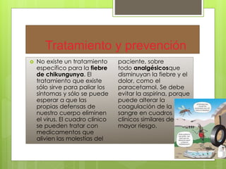 Tratamiento y prevención 
 No existe un tratamiento 
específico para la fiebre 
de chikungunya. El 
tratamiento que existe 
sólo sirve para paliar los 
síntomas y sólo se puede 
esperar a que las 
propias defensas de 
nuestro cuerpo eliminen 
el virus. El cuadro clínico 
se pueden tratar con 
medicamentos que 
alivien las molestias del 
paciente, sobre 
todo analgésicosque 
disminuyan la fiebre y el 
dolor, como el 
paracetamol. Se debe 
evitar la aspirina, porque 
puede alterar la 
coagulación de la 
sangre en cuadros 
clínicos similares de 
mayor riesgo. 
