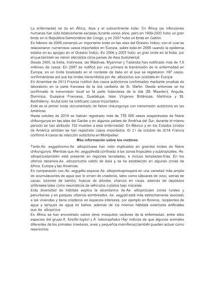 La enfermedad se da en África, Asia y el subcontinente indio. En África las infecciones
humanas han sido relativamente escasas durante varios años, pero en 1999-2000 hubo un gran
brote en la República Democrática del Congo, y en 2007 hubo un brote en Gabón.
En febrero de 2005 comenzó un importante brote en las islas del Océano Índico, con el cual se
relacionaron numerosos casos importados en Europa, sobre todo en 2006 cuando la epidemia
estaba en su apogeo en el Océano Índico. En 2006 y 2007 hubo un gran brote en la India, por
el que también se vieron afectados otros países de Asia Sudoriental.
Desde 2005, la India, Indonesia, las Maldivas, Myanmar y Tailandia han notificado más de 1,9
millones de casos. En 2007 se notificó por vez primera la transmisión de la enfermedad en
Europa, en un brote localizado en el nordeste de Italia en el que se registraron 197 casos,
confirmándose así que los brotes transmitidos por Ae. albopictus son posibles en Europa.
En diciembre de 2013 Francia notificó dos casos autóctonos confirmados mediante pruebas de
laboratorio en la parte francesa de la isla caribeña de St. Martin. Desde entonces se ha
confirmado la transmisión local en la parte holandesa de la isla (St. Maarten), Anguila,
Dominica, Guayana Francesa, Guadalupe, Islas Vírgenes Británicas, Martinica y St.
Barthèlemy. Aruba solo ha notificado casos importados.
Este es el primer brote documentado de fiebre chikungunya con transmisión autóctona en las
Américas.
Hasta octubre de 2014 se habían registrado más de 776 000 casos sospechosos de fiebre
chikungunya en las islas del Caribe y en algunos países de América del Sur; durante el mismo
periodo se han atribuido 152 muertes a esta enfermedad. En México y en los Estados Unidos
de América también se han registrado casos importados. El 21 de octubre de 2014 Francia
confirmó 4 casos de infección autóctona en Montpellier.
Más información sobre los vectores
Tanto Ae. aegypticomo Ae. albopictusse han visto implicados en grandes brotes de fiebre
chikungunya. Mientras que Ae. aegyptiestá confinado a las zonas tropicales y subtropicales, Ae.
albopictustambién está presente en regiones templadas, e incluso templadas-frías. En los
últimos decenios Ae. albopictusha salido de Asia y se ha establecido en algunas zonas de
África, Europa y las Américas.
En comparación con Ae. aegyptila especie Ae. albopictusprospera en una variedad más amplia
de acumulaciones de agua que le sirven de criaderos, tales como cáscaras de coco, vainas de
cacao, tocones de bambú, huecos de árboles, charcos en rocas, además de depósitos
artificiales tales como neumáticos de vehículos o platos bajo macetas.
Esta diversidad de hábitats explica la abundancia de Ae. albopictusen zonas rurales y
periurbanas y en parques urbanos sombreados. Ae. aegypti está más estrechamente asociado
a las viviendas y tiene criaderos en espacios interiores, por ejemplo en floreros, recipientes de
agua y tanques de agua en baños, además de los mismos hábitats exteriores artificiales
que Ae. albopictus.
En África se han encontrado varios otros mosquitos vectores de la enfermedad, entre ellos
especies del grupo A. furcifer-taylori y A. luteocephalus Hay indicios de que algunos animales
diferentes de los primates (roedores, aves y pequeños mamíferos) también pueden actuar como
reservorios.
 