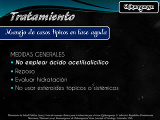 Ministerio de Salud Pública (2014). Guía de manejo clínico para la infección por el virus Chikungunya (1° edición): República Dominicana
Morrison, Thomas (2014). Reemergence of Chikungunya Virus. Journal of Virology: Colorado, USA.
 