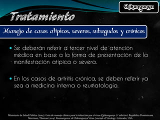 Ministerio de Salud Pública (2014). Guía de manejo clínico para la infección por el virus Chikungunya (1° edición): República Dominicana
Morrison, Thomas (2014). Reemergence of Chikungunya Virus. Journal of Virology: Colorado, USA.
 