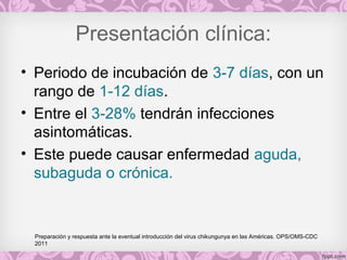 Presentación clínica:
• Periodo de incubación de 3-7 días, con un
rango de 1-12 días.
• Entre el 3-28% tendrán infecciones
asintomáticas.
• Este puede causar enfermedad aguda,
subaguda o crónica.
Preparación y respuesta ante la eventual introducción del virus chikungunya en las Américas. OPS/OMS-CDC
2011
 