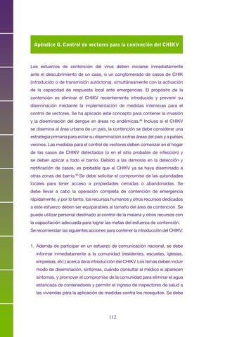 112113
Los esfuerzos de contención del virus deben iniciarse inmediatamente
ante el descubrimiento de un caso, o un conglomerado de casos de CHIK
(introducido o de transmisión autóctona), simultáneamente con la activación
de la capacidad de respuesta local ante emergencias. El propósito de la
contención es eliminar el CHIKV recientemente introducido y prevenir su
diseminación mediante la implementación de medidas intensivas para el
control de vectores. Se ha aplicado este concepto para contener la invasión
y la diseminación del dengue en áreas no endémicas.84
Incluso si el CHIKV
se disemina al área urbana de un país, la contención se debe considerar una
estrategia primaria para evitar su diseminación a otras áreas del país y a países
vecinos. Las medidas para el control de vectores deben comenzar en el hogar
de los casos de CHIKV detectados (o en el sitio probable de infección) y
se deben aplicar a todo el barrio. Debido a las demoras en la detección y
notificación de casos, es probable que el CHIKV ya se haya diseminado a
otras zonas del barrio.85
Se debe solicitar el compromiso de las autoridades
locales para tener acceso a propiedades cerradas o abandonadas. Se
debe llevar a cabo la operación completa de contención de emergencia
rápidamente, y por lo tanto, los recursos humanos y otros recursos dedicados
a este esfuerzo deben ser equiparables al tamaño del área de contención. Se
puede utilizar personal destinado al control de la malaria y otros recursos con
la capacitación adecuada para lograr las metas del esfuerzo de contención.
Se recomiendan las siguientes acciones para contener la introducción del CHIKV:
1.	 Además de participar en un esfuerzo de comunicación nacional, se debe
informar inmediatamente a la comunidad (residentes, escuelas, iglesias,
empresas, etc.) acerca de la introducción del CHIKV. Los temas deben incluir
modo de diseminación, síntomas, cuándo consultar al médico si aparecen
síntomas, y promover el compromiso de la comunidad para eliminar el agua
estancada de contenedores y permitir el ingreso de inspectores de salud a
las viviendas para la aplicación de medidas contra los mosquitos. Se debe
Apéndice G. Control de vectores para la contención del CHIKV
 