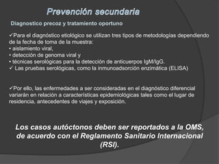Diagnostico precoz y tratamiento oportuno
Para el diagnóstico etiológico se utilizan tres tipos de metodologías dependiendo
de la fecha de toma de la muestra:
• aislamiento viral,
• detección de genoma viral y
• técnicas serológicas para la detección de anticuerpos IgM/IgG.
 Las pruebas serológicas, como la inmunoadsorción enzimática (ELISA)
Los casos autóctonos deben ser reportados a la OMS,
de acuerdo con el Reglamento Sanitario Internacional
(RSI).
Por ello, las enfermedades a ser consideradas en el diagnóstico diferencial
variarán en relación a características epidemiológicas tales como el lugar de
residencia, antecedentes de viajes y exposición.
 