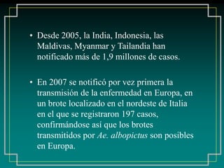 • Desde 2005, la India, Indonesia, las
Maldivas, Myanmar y Tailandia han
notificado más de 1,9 millones de casos.
• En 2007 se notificó por vez primera la
transmisión de la enfermedad en Europa, en
un brote localizado en el nordeste de Italia
en el que se registraron 197 casos,
confirmándose así que los brotes
transmitidos por Ae. albopictus son posibles
en Europa.
 