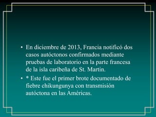 • En diciembre de 2013, Francia notificó dos
casos autóctonos confirmados mediante
pruebas de laboratorio en la parte francesa
de la isla caribeña de St. Martin.
• * Este fue el primer brote documentado de
fiebre chikungunya con transmisión
autóctona en las Américas.
 