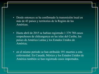 • Desde entonces se ha confirmado la transmisión local en
más de 43 países y territorios de la Región de las
Américas.
• Hasta abril de 2015 se habían registrado 1 379 788 casos
sospechosos de chikungunya en las islas del Caribe, los
países de América Latina y los Estados Unidos de
América;
• en el mismo periodo se han atribuido 191 muertes a esta
enfermedad. En Canadá, México y los Estados Unidos de
América también se han registrado casos importados.
 