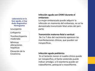 Laboratorio en la
fase aguda, si hay
duda diagnostica:
Hemograma
Leucopenia
Linfopenia
Trombocitopenia
moderada
Mínimas
alteraciones
hepáticas
Elevación de la
Creatinina.
Infección aguda con CHIKV durante el
embarazo:
La mujer embarazada puede adquirir la
infección en momento del embarazo, no se ha
demostrado transmisión fetal antes del peri-
parto
Transmisión materno-fetal o vertical:
De 3 a 7 días del nacimiento aparecen las
manifestaciones clínicas, que pueden ser
inespecíficas.
Infección aguda pediátrica
En el lactante menor el cuadro clínico puede
ser inespecífico, el llanto sostenido puede
indicar artralgia. o El exantema puede ser
rubeoliforme, petequial o roseoliforme.
 