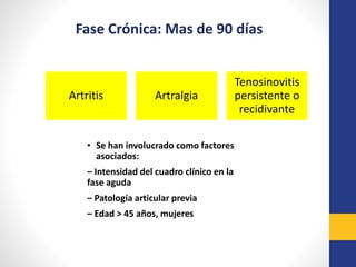 Artritis Artralgia
Tenosinovitis
persistente o
recidivante
Fase Crónica: Mas de 90 días
• Se han involucrado como factores
asociados:
– Intensidad del cuadro clínico en la
fase aguda
– Patología articular previa
– Edad > 45 años, mujeres
 