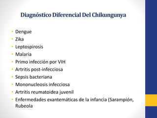 DiagnósticoDiferencialDelChikungunya
• Dengue
• Zika
• Leptospirosis
• Malaria
• Primo infección por VIH
• Artritis post-infecciosa
• Sepsis bacteriana
• Mononucleosis infecciosa
• Artritis reumatoidea juvenil
• Enfermedades exantemáticas de la infancia (Sarampión,
Rubeola
 