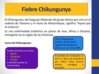 Fiebre Chikungunya
El Chikungunya, del lenguaje Makonde del grupo étnico que vive en el
sudeste de Tanzania y el norte de Mozambique, significa “Aquel que
se encorva”.
Es una enfermedad endémica en países de Asia, África y Oceanía,
emergente en la región de las Américas.
Curso del Chikungunya:
Virus Chikungunya
(CHIKV), de la familia
Togaviridae del genero
alfavirus, es un virus ARN.
El período de incubación es
de 3 a 7 días y se caracteriza
por fiebre inicio brusco,
artritis, artralgias y
erupción.
Puede presentar tres fases:
• Aguda
• Subaguda
• Crónica
y también puede ser
asintomática
 