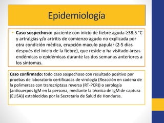 Epidemiología
• Caso sospechoso: paciente con inicio de fiebre aguda ≥38.5 °C
y artralgias y/o artritis de comienzo agudo no explicada por
otra condición médica, erupción maculo papular (2-5 días
después del inicio de la fiebre), que reside o ha visitado áreas
endémicas o epidémicas durante las dos semanas anteriores a
los síntomas.
Caso confirmado: todo caso sospechoso con resultado positivo por
pruebas de laboratorio certificadas de virología (Reacción en cadena de
la polimerasa con transcriptasa reversa (RT-PCR)) o serología
(anticuerpos IgM en la persona, mediante la técnica de IgM de captura
(ELISA)) establecidas por la Secretaria de Salud de Honduras.
 
