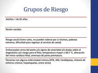 Grupos de Riesgo
Adultos > de 65 años
Recién nacidos
Riesgo social (viven solos, no pueden valerse por sí mismos, pobreza
extrema, dificultad para regresar al servicio de salud)
Embarazadas cerca del parto y/o signos de severidad y/o dudas sobre el
diagnóstico y/o riesgo para el feto, temperatura mayor a 38.5 °C, alteración
del ritmo cardiaco fetal, amenaza de parto prematuro.
Personas con alguna enfermedad crónica.(HTA, DM, Cardiópatas, historia de
etilismo crónico, hepatopatías, entre otros)
 