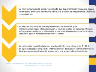 • .
Revista Cubana de Medicina, Rev cubana med vol.54 no.1 Ciudad de la
Habana ene.-mar. 2015, ISSN 1561-302X
• Al nivel inmunológico se ha evidenciado que la primera barrera contra la cual
se enfrenta el virus es la inmunidad natural a través de mecanismos citolíticos
y no citolíticos
• La infección inicial induce una respuesta masiva de monocitos y los
monocitos/macrófagos infectados migran al tejido sinovial de los pacientes infectados
crónicamente induciendo la inflamación, lo que explica la persistencia de los síntomas
articulares a pesar de la corta duración de la viremia
• La enfermedad es autolimitada, con una duración del curso clínico entre 7 y 10 d.
• En algunos casos pueden persistir síntomas crónicos después del aclaramiento viral de
la sangre porque puede persistir un reservorio viral activo en las articulaciones.
 