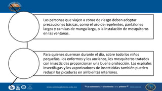 Las personas que viajen a zonas de riesgo deben adoptar
precauciones básicas, como el uso de repelentes, pantalones
largos y camisas de manga larga, o la instalación de mosquiteros
en las ventanas.
Para quienes duerman durante el día, sobre todo los niños
pequeños, los enfermos y los ancianos, los mosquiteros tratados
con insecticidas proporcionan una buena protección. Las espirales
insectífugas y los vaporizadores de insecticidas también pueden
reducir las picaduras en ambientes interiores.
 