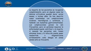 La mayoría de los pacientes se recuperan
completamente, pero en algunos casos los
dolores articulares pueden durar varios
meses, o incluso años. Se han descrito
casos ocasionales con complicaciones
oculares, neurológicas y cardiacas, y
también con molestias gastrointestinales.
Las complicaciones graves no son
frecuentes, pero en personas mayores la
enfermedad puede contribuir a la muerte.
A menudo los pacientes solo tienen
síntomas leves y la infección puede pasar
inadvertida o diagnosticarse
erróneamente como dengue en zonas
donde este es frecuente
 