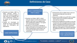 Definiciones de Caso
• Paciente con fiebre >38º C y
dolor articular severo o
artritis de comienzo agudo y
rash, que no se explican por
otras condiciones médicas y
en quien se ha descartado
dengue.
• Reside en municipio en
donde no se han confirmado
casos de chikunguña por
laboratorio
CASO SOPECHOSO
• Paciente con fiebre >38º C y dolor
articular severo o artritis de comienzo
agudo y rash, que no se explican por
otras condiciones médicas Y en quien
se ha descartado dengue.
• Reside en un municipio en donde se
haya confirmado la circulación del virus
(casos autóctonos) o que limiten con
municipios donde haya circulación
confirmada
CASO CONFIRMADO
POR CLINICA • Aislamiento viral: se debe tomar suero en
los primeros 8 días del inicio de los
Síntomas.
• Detección de ARN viral porRT-PCR: se debe
tomar suero en los primeros 8 días del
inicio de los síntomas.
• Detección de IgM técnica ELISA en una sola
muestra de suero (recogida durante la fase
aguda o convaleciente) Aumento de cuatro
veces el título de anticuerpos específicos
IgM para chikunguña en muestras pareadas
con diferencia de 15 días entre la toma de
estas
CASO CONFIRMADO
POR LABORATORIO
 