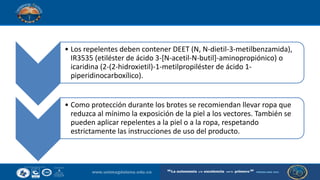 • Los repelentes deben contener DEET (N, N-dietil-3-metilbenzamida),
IR3535 (etiléster de ácido 3-[N-acetil-N-butil]-aminopropiónico) o
icaridina (2-(2-hidroxietil)-1-metilpropiléster de ácido 1-
piperidinocarboxílico).
• Como protección durante los brotes se recomiendan llevar ropa que
reduzca al mínimo la exposición de la piel a los vectores. También se
pueden aplicar repelentes a la piel o a la ropa, respetando
estrictamente las instrucciones de uso del producto.
 