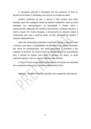 31
É necessário estimular a hidratação oral dos pacientes (2 litros no
período de 24 horas). A hidratação oral inicia-se na unidade de saúde.
Existem evidências de que o repouso é fator protetor para evitar
evolução para fase subaguda, sendo de extrema importância. Deve-se evitar
atividades que sobrecarreguem as articulações e orientar sobre o
posicionamento adequado dos membros favorecendo a proteção articular e o
retorno venoso. Em muitas situações, o fornecimento de atestado médico é
fundamental para que o paciente possa, de fato, afastar-se do trabalho e
repousar adequadamente.
Além das intervenções anteriores é importante orientar o paciente sobre
a doença, suas fases, a possibilidade da persistência dos danos articulares,
dos riscos da automedicação, dos sinais associados à gravidade e dos
cuidados no domicílio. Da mesma forma, os doentes devem ser aconselhados
para a retirada de objetos como anéis e alianças dos dedos, os quais
costumam agravar a dor em casos de edemas mais intensos.
A Figura 8 ilustra as principais recomendações na conduta dos pacientes
com suspeita de chikungunya, conforme estadiamento clínico.
Figura 8 – Conduta clínica dos pacientes com suspeita de chikungunya.
 