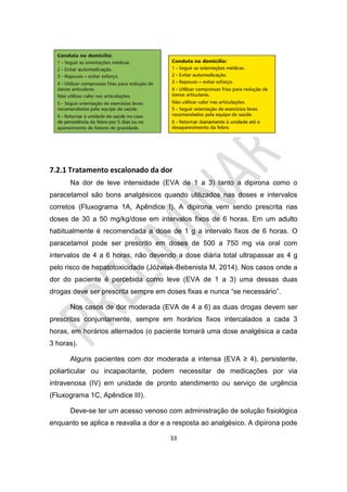 33
7.2.1 Tratamento escalonado da dor
Na dor de leve intensidade (EVA de 1 a 3) tanto a dipirona como o
paracetamol são bons analgésicos quando utilizados nas doses e intervalos
corretos (Fluxograma 1A, Apêndice I). A dipirona vem sendo prescrita nas
doses de 30 a 50 mg/kg/dose em intervalos fixos de 6 horas. Em um adulto
habitualmente é recomendada a dose de 1 g a intervalo fixos de 6 horas. O
paracetamol pode ser prescrito em doses de 500 a 750 mg via oral com
intervalos de 4 a 6 horas, não devendo a dose diária total ultrapassar as 4 g
pelo risco de hepatotoxicidade (Jóźwiak-Bebenista M, 2014). Nos casos onde a
dor do paciente é percebida como leve (EVA de 1 a 3) uma dessas duas
drogas deve ser prescrita sempre em doses fixas e nunca “se necessário”.
Nos casos de dor moderada (EVA de 4 a 6) as duas drogas devem ser
prescritas conjuntamente, sempre em horários fixos intercalados a cada 3
horas, em horários alternados (o paciente tomará uma dose analgésica a cada
3 horas).
Alguns pacientes com dor moderada a intensa (EVA ≥ 4), persistente,
poliarticular ou incapacitante, podem necessitar de medicações por via
intravenosa (IV) em unidade de pronto atendimento ou serviço de urgência
(Fluxograma 1C, Apêndice III).
Deve-se ter um acesso venoso com administração de solução fisiológica
enquanto se aplica e reavalia a dor e a resposta ao analgésico. A dipirona pode
 