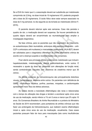 40
Se a EVA for maior que 4, a associação deverá ser substituída por metotrexato
comprimido de 2,5mg, na dose inicial de 10 mg/semana VO, podendo progredir
até a dose de 25 mg/semana. O ácido fólico deve estar sempre associado na
dose de 5 mg semanal, no dia seguinte ao da tomada ao metotrexato (Simon F,
2015).
O paciente deverá retornar após seis semanas. Caso não persista o
quadro de dor, a medicação deverá ser suspensa. Se houver persistência do
quadro álgico deverá ser encaminhado ao reumatologista para ampliar a
investigação diagnóstica.
Na fase crônica, para os pacientes que não respondem ao tratamento,
os autoanticorpos (fator reumatóide, anticorpos anti-peptídeo citrulinado – anti-
CCP e anticorpos anti-nucleares) e marcadores moleculares (HLA-B27) devem
ser solicitados para o diagnóstico diferencial da artrite inflamatória crônica de
acordo com a doença suspeita e recomendações dos consensos.
Ficar atento aos principais efeitos colaterais do metotrexato que incluem:
hepatotoxicidade, mielotoxicidade, efeitos gastrointestinais, entre outros. É
necessário o ajuste da dose em pacientes com alterações de função renal,
sendo contraindicado naqueles com clearence de creatinina menor que 30
ml/min.
Os efeitos colaterais da hidroxicloroquina são principalmente distúrbios
visuais, hematológicos, alopecia entre outros. Os pacientes com deficiência de
G6PD, insuficiência hepática, porfiria, psoriase, miopatias, e cardiomiopatia
apresentam maior risco de efeitos adversos.
As lesões devido a toxicidade oftalmológica são raras e relacionadas
com o tempo de utilização das drogas e tendem a acontecer após cinco anos
de uso da medicação, sendo inferior a 1% em 5 anos e menor que 2% após 10
anos. Os Consensos Brasileiro de Artrite Reumatóide e a portaria do Ministério
da Saúde de 2014 recomendam, para portadores de artrites crônicas que irão
fazer uso prolongado da hidroxicloroquina, que realizem exame oftalmológico
inicial e, após cinco anos de uso da medicação, anualmente. Caso esses
pacientes possuam fator de risco para maculopatia (tais como insuficiências
 