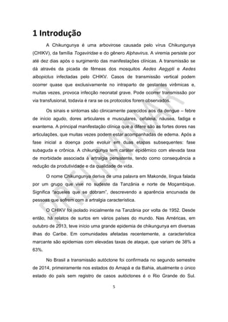 5
1 Introdução
A Chikungunya é uma arbovirose causada pelo vírus Chikungunya
(CHIKV), da família Togaviridae e do gênero Alphavirus. A viremia persiste por
até dez dias após o surgimento das manifestações clínicas. A transmissão se
dá através da picada de fêmeas dos mosquitos Aedes Aegypti e Aedes
albopictus infectadas pelo CHIKV. Casos de transmissão vertical podem
ocorrer quase que exclusivamente no intraparto de gestantes virêmicas e,
muitas vezes, provoca infecção neonatal grave. Pode ocorrer transmissão por
via transfusional, todavia é rara se os protocolos forem observados.
Os sinais e sintomas são clinicamente parecidos aos da dengue – febre
de início agudo, dores articulares e musculares, cefaleia, náusea, fadiga e
exantema. A principal manifestação clínica que a difere são as fortes dores nas
articulações, que muitas vezes podem estar acompanhadas de edema. Após a
fase inicial a doença pode evoluir em duas etapas subsequentes: fase
subaguda e crônica. A chikungunya tem caráter epidêmico com elevada taxa
de morbidade associada à artralgia persistente, tendo como consequência a
redução da produtividade e da qualidade de vida.
O nome Chikungunya deriva de uma palavra em Makonde, língua falada
por um grupo que vive no sudeste da Tanzânia e norte de Moçambique.
Significa “aqueles que se dobram”, descrevendo a aparência encurvada de
pessoas que sofrem com a artralgia característica.
O CHIKV foi isolado inicialmente na Tanzânia por volta de 1952. Desde
então, há relatos de surtos em vários países do mundo. Nas Américas, em
outubro de 2013, teve início uma grande epidemia de chikungunya em diversas
ilhas do Caribe. Em comunidades afetadas recentemente, a característica
marcante são epidemias com elevadas taxas de ataque, que variam de 38% a
63%.
No Brasil a transmissão autóctone foi confirmada no segundo semestre
de 2014, primeiramente nos estados do Amapá e da Bahia, atualmente o único
estado do país sem registro de casos autóctones é o Rio Grande do Sul.
 