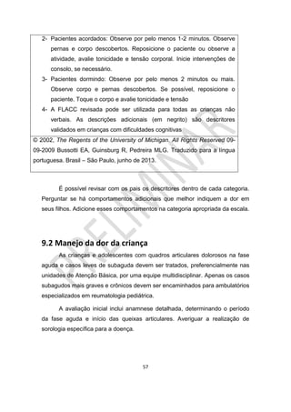 57
2- Pacientes acordados: Observe por pelo menos 1-2 minutos. Observe
pernas e corpo descobertos. Reposicione o paciente ou observe a
atividade, avalie tonicidade e tensão corporal. Inicie intervenções de
consolo, se necessário.
3- Pacientes dormindo: Observe por pelo menos 2 minutos ou mais.
Observe corpo e pernas descobertos. Se possível, reposicione o
paciente. Toque o corpo e avalie tonicidade e tensão
4- A FLACC revisada pode ser utilizada para todas as crianças não
verbais. As descrições adicionais (em negrito) são descritores
validados em crianças com dificuldades cognitivas
© 2002, The Regents of the University of Michigan. All Rights Reserved 09-
09-2009 Bussotti EA, Guinsburg R, Pedreira MLG. Traduzido para a língua
portuguesa. Brasil – São Paulo, junho de 2013.
É possível revisar com os pais os descritores dentro de cada categoria.
Perguntar se há comportamentos adicionais que melhor indiquem a dor em
seus filhos. Adicione esses comportamentos na categoria apropriada da escala.
9.2 Manejo da dor da criança
As crianças e adolescentes com quadros articulares dolorosos na fase
aguda e casos leves de subaguda devem ser tratados, preferencialmente nas
unidades de Atenção Básica, por uma equipe multidisciplinar. Apenas os casos
subagudos mais graves e crônicos devem ser encaminhados para ambulatórios
especializados em reumatologia pediátrica.
A avaliação inicial inclui anamnese detalhada, determinando o período
da fase aguda e início das queixas articulares. Averiguar a realização de
sorologia específica para a doença.
 