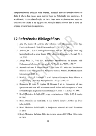 62
comprometimento articular mais intenso, especial atenção também deve ser
dada à altura das macas para exame físico ou hidratação dos pacientes. O
acolhimento com a classificação de risco deve estar implantado em todas as
unidades de saúde e as equipes de Atenção Básica devem ser a porta de
entrada preferencial dos pacientes.
12 Referências Bibliográficas
1. Alla SA, Combe B. Arthritis after infection with Chikungunya virus. Best
Practice & Research Clinical Rheumatology 25 (2011) 337–346.
2. Andrade, D. C. et al. Chronic pain associated with the Chikungunya fever: long
lasting burden of na acute illness. BMC Infectious Diseases., v. 10, supl. 31, p.
1-6, 2010.
3. Arroyo-Ávila M, Vilá LM. Rheumatic Manifestations in Patients with
Chikungunya Infection. Review article. P R Health Sci J 2015;34:71-77
4. Assunção-Miranda I, Cruz-Oliveira C, Da Poian AT. Molecular Mechanisms
Involved in the Pathogenesis of Alphavirus-Induced Arthritis. BioMed Research
InternationaL, 2013, 1-11.
5. Ben-Zvi I, Kivity S, Langevitz P, et al. Hydroxychloroquine: From Malaria to
Autoimmunity. Clinic Rev Allerg Immunol (2012) 42:145–153.
6. Bouhassira D, Attal N, Alchaar H, Boureau F et al. Comparison of pain
syndromes associated with nervous or somatic lesions and development of a new
neuropathic pain diagnostic questionnaire (DN4). Pain. v. 114, p.29-36, 2005.
7. Brasil. Ministério da Saúde (BR) a. Ato portaria número 19/GM de 03 de janeiro
de 2002.
8. Brasil. Ministério da Saúde (BR) b. Ato portaria número 1.319/GM de 23 de
julho de 2002.
9. Brasil. Ministério da Saúde (BR) b. Ato portaria número 1.083 de 02 de outubro
de 2012.
10. Brasil. Ministério da Saúde (BR). Ato portaria número 204/GM de 18 fevereiro
de 2016.
 